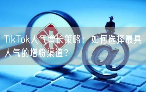 TikTok人气增长策略：如何选择最具人气的增粉渠道？
