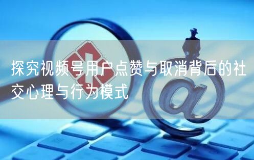 探究视频号用户点赞与取消背后的社交心理与行为模式
