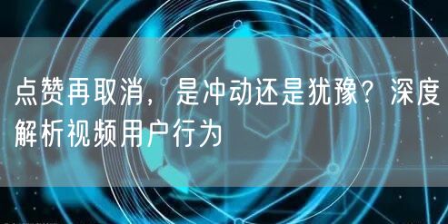 点赞再取消，是冲动还是犹豫？深度解析视频用户行为