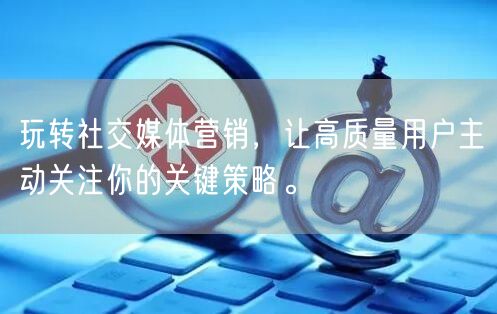 玩转社交媒体营销，让高质量用户主动关注你的关键策略。