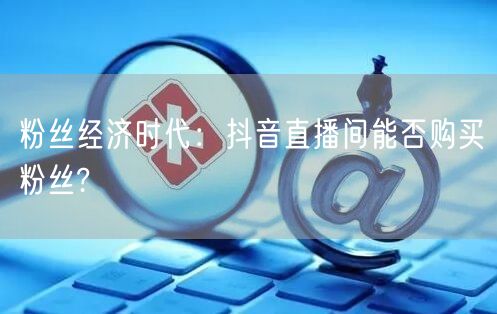 粉丝经济时代：抖音直播间能否购买粉丝?