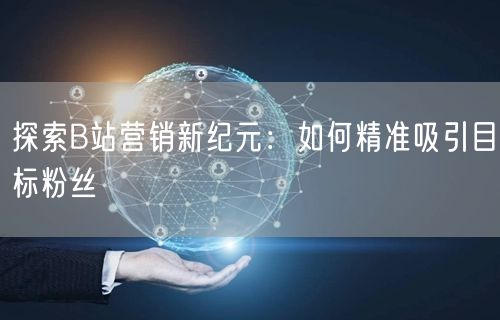 探索B站营销新纪元：如何精准吸引目标粉丝