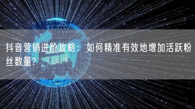 抖音营销进阶攻略：如何精准有效地增加活跃粉丝数量?
