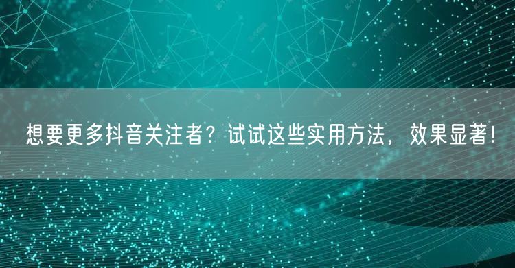 想要更多抖音关注者？试试这些实用方法，效果显著！