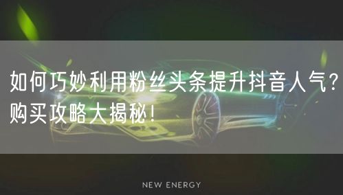 如何巧妙利用粉丝头条提升抖音人气？购买攻略大揭秘！