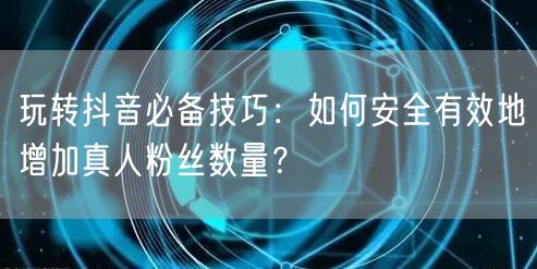玩转抖音必备技巧：如何安全有效地增加真人粉丝数量？