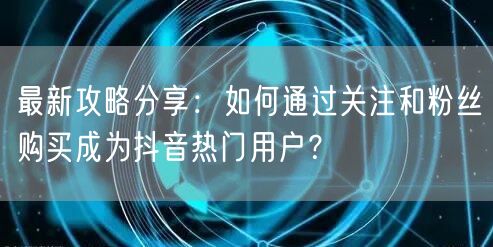 最新攻略分享：如何通过关注和粉丝购买成为抖音热门用户？