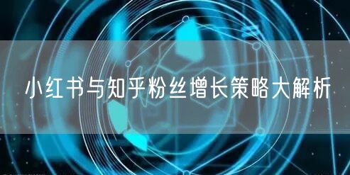 小红书与知乎粉丝增长策略大解析